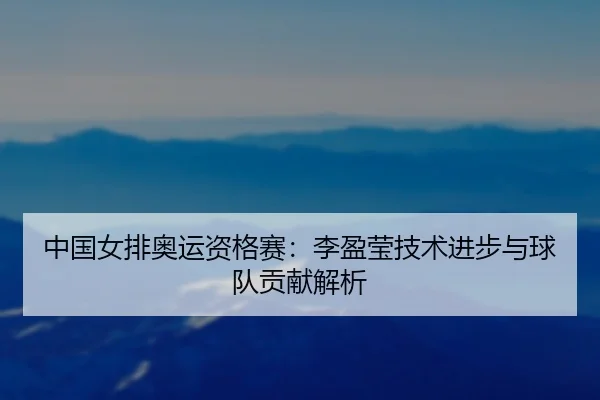 中国女排奥运资格赛：李盈莹技术进步与球队贡献解析